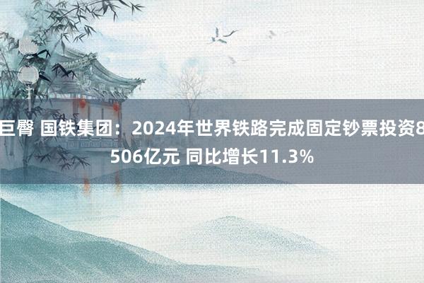 巨臀 国铁集团：2024年世界铁路完成固定钞票投资8506亿元 同比增长11.3%
