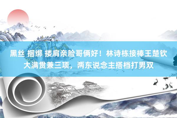 黑丝 捆绑 搂肩亲脸哥俩好！林诗栋接棒王楚钦大满贯兼三项，两东说念主搭档打男双