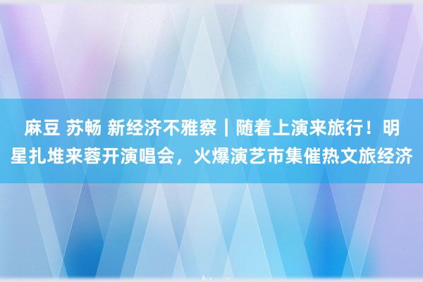 麻豆 苏畅 新经济不雅察｜随着上演来旅行！明星扎堆来蓉开演唱会，火爆演艺市集催热文旅经济
