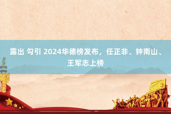 露出 勾引 2024华德榜发布，任正非、钟南山、王军志上榜
