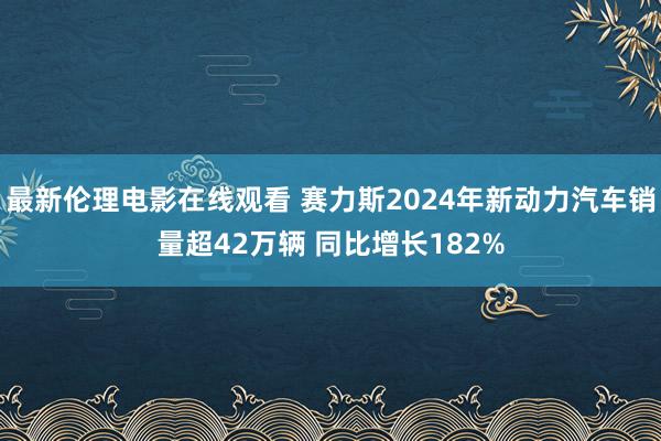 最新伦理电影在线观看 赛力斯2024年新动力汽车销量超42万辆 同比增长182%