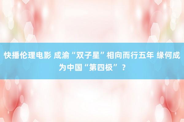 快播伦理电影 成渝“双子星”相向而行五年 缘何成为中国“第四极” ？