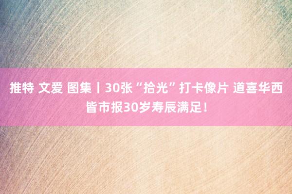 推特 文爱 图集丨30张“拾光”打卡像片 道喜华西皆市报30岁寿辰满足！