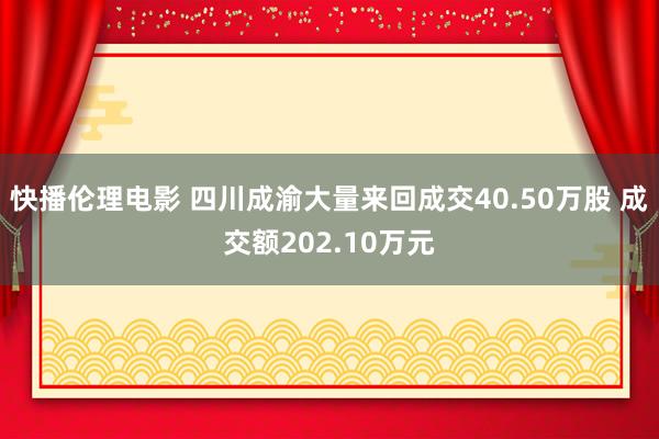 快播伦理电影 四川成渝大量来回成交40.50万股 成交额202.10万元