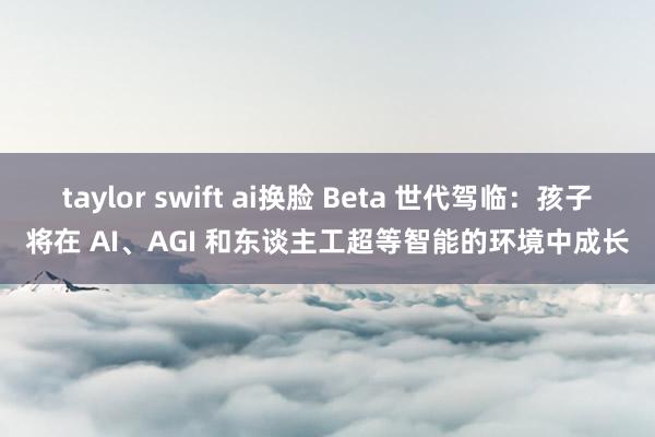 taylor swift ai换脸 Beta 世代驾临：孩子将在 AI、AGI 和东谈主工超等智能的环境中成长