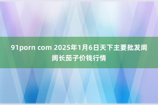 91porn com 2025年1月6日天下主要批发阛阓长茄子价钱行情
