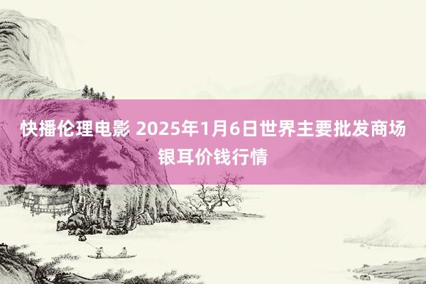 快播伦理电影 2025年1月6日世界主要批发商场银耳价钱行情