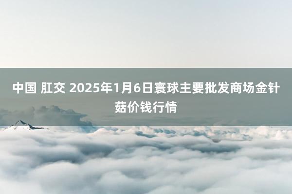 中国 肛交 2025年1月6日寰球主要批发商场金针菇价钱行情