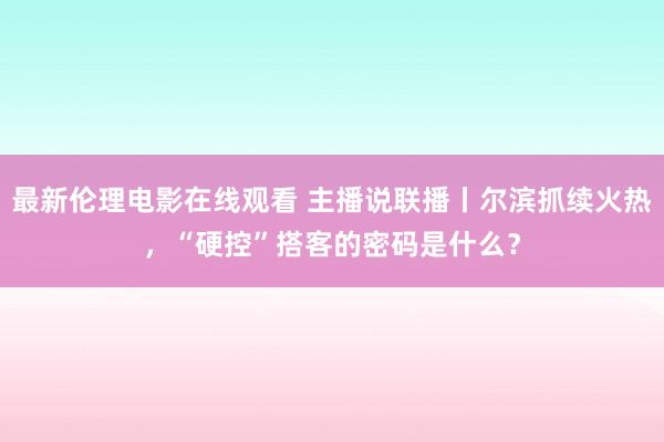 最新伦理电影在线观看 主播说联播丨尔滨抓续火热，“硬控”搭客的密码是什么？