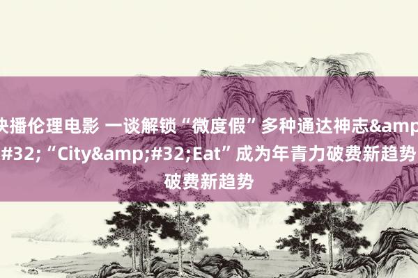 快播伦理电影 一谈解锁“微度假”多种通达神志&#32;“City&#32;Eat”成为年青力破费新趋势