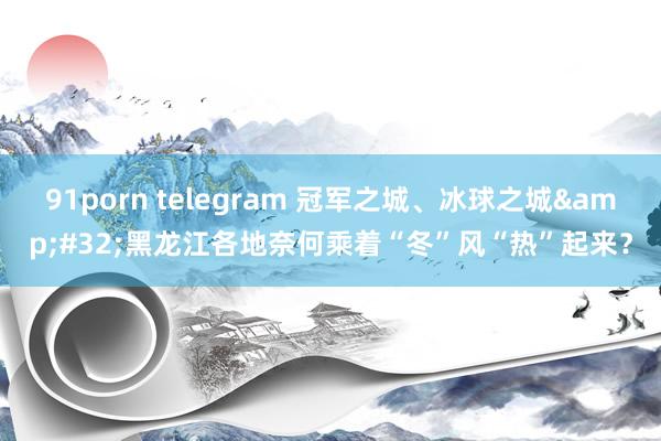 91porn telegram 冠军之城、冰球之城&#32;黑龙江各地奈何乘着“冬”风“热”起来？