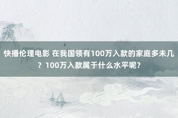 快播伦理电影 在我国领有100万入款的家庭多未几？100万入款属于什么水平呢？