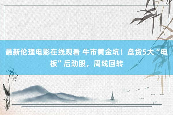最新伦理电影在线观看 牛市黄金坑！盘货5大“电板”后劲股，周线回转