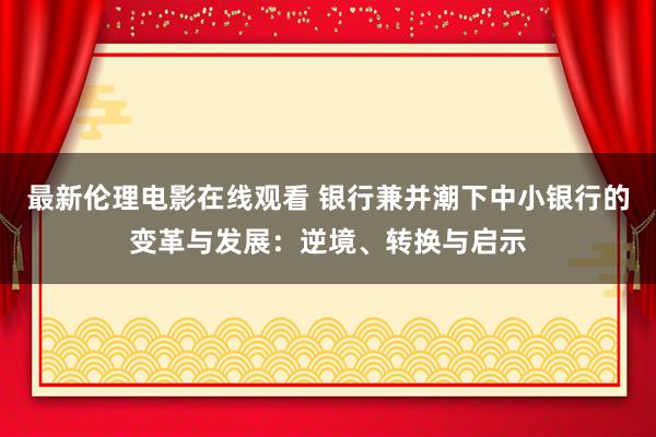 最新伦理电影在线观看 银行兼并潮下中小银行的变革与发展：逆境、转换与启示