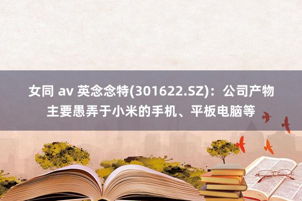 女同 av 英念念特(301622.SZ)：公司产物主要愚弄于小米的手机、平板电脑等