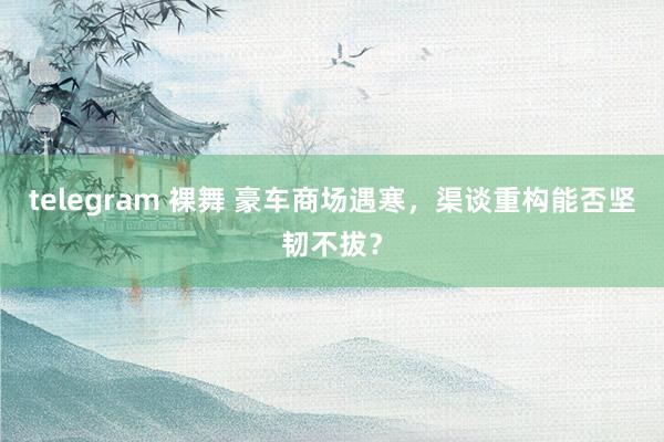 telegram 裸舞 豪车商场遇寒，渠谈重构能否坚韧不拔？