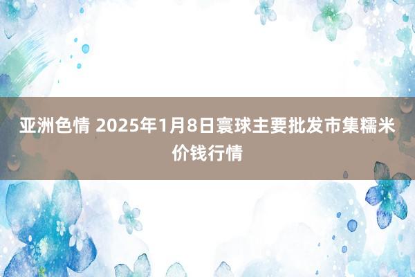 亚洲色情 2025年1月8日寰球主要批发市集糯米价钱行情