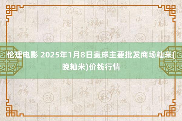 伦理电影 2025年1月8日寰球主要批发商场籼米(晚籼米)价钱行情