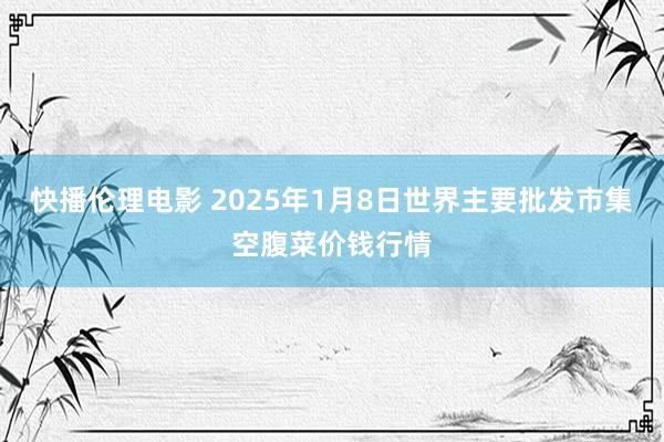 快播伦理电影 2025年1月8日世界主要批发市集空腹菜价钱行情