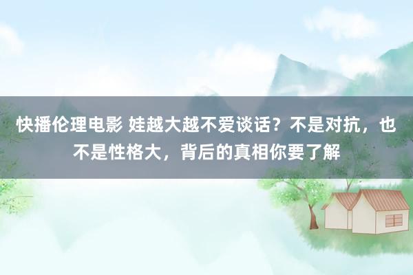 快播伦理电影 娃越大越不爱谈话？不是对抗，也不是性格大，背后的真相你要了解