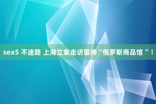 sex5 不迷路 上海立案走访冒牌“俄罗斯商品馆 ”!