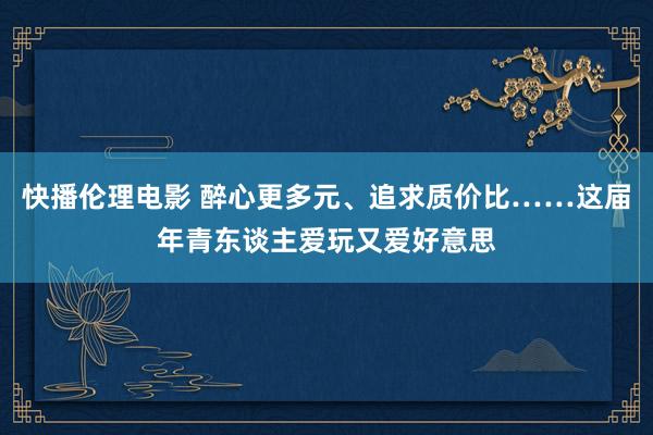 快播伦理电影 醉心更多元、追求质价比……这届年青东谈主爱玩又爱好意思