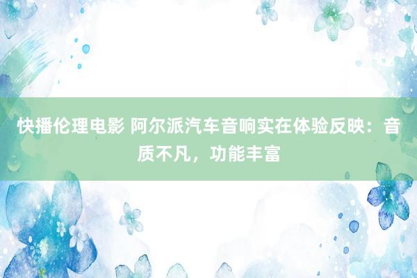 快播伦理电影 阿尔派汽车音响实在体验反映：音质不凡，功能丰富