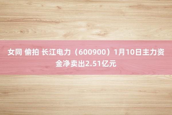 女同 偷拍 长江电力（600900）1月10日主力资金净卖出2.51亿元