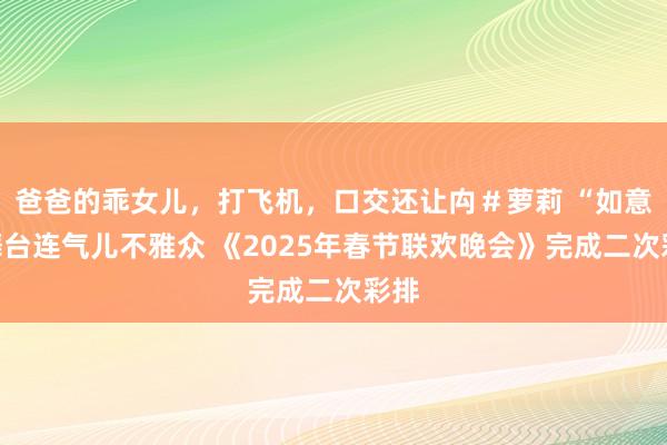 爸爸的乖女儿，打飞机，口交还让禸＃萝莉 “如意”舞台连气儿不雅众 《2025年春节联欢晚会》完成二次彩排