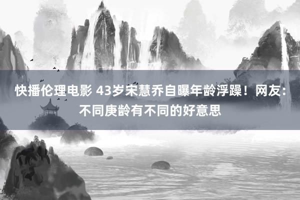 快播伦理电影 43岁宋慧乔自曝年龄浮躁！网友：不同庚龄有不同的好意思