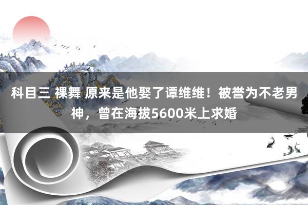 科目三 裸舞 原来是他娶了谭维维！被誉为不老男神，曾在海拔5600米上求婚