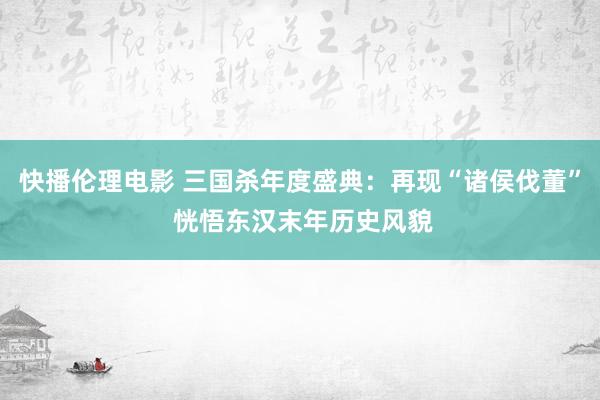 快播伦理电影 三国杀年度盛典：再现“诸侯伐董” 恍悟东汉末年历史风貌