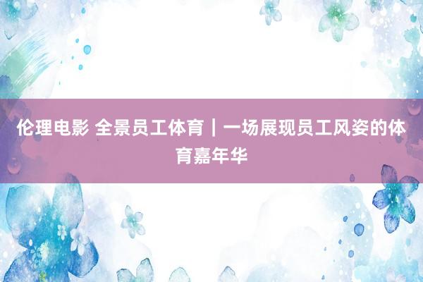 伦理电影 全景员工体育｜一场展现员工风姿的体育嘉年华