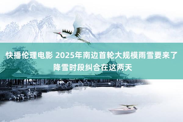 快播伦理电影 2025年南边首轮大规模雨雪要来了 降雪时段纠合在这两天