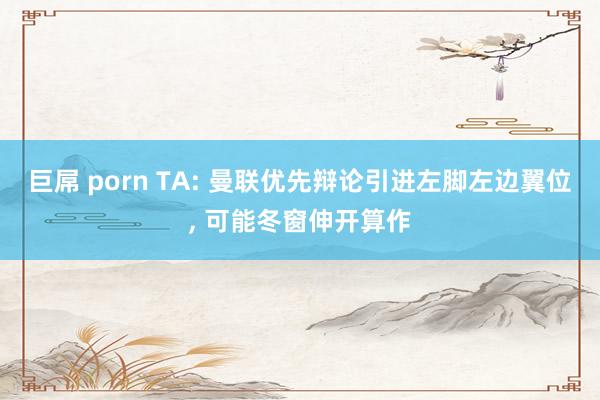 巨屌 porn TA: 曼联优先辩论引进左脚左边翼位， 可能冬窗伸开算作