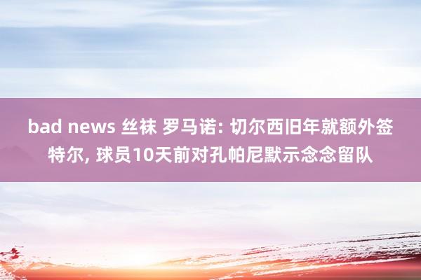bad news 丝袜 罗马诺: 切尔西旧年就额外签特尔， 球员10天前对孔帕尼默示念念留队