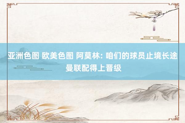亚洲色图 欧美色图 阿莫林: 咱们的球员止境长途 曼联配得上晋级