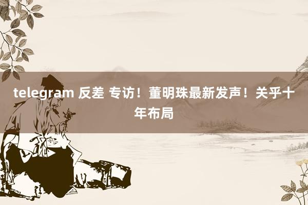 telegram 反差 专访！董明珠最新发声！关乎十年布局