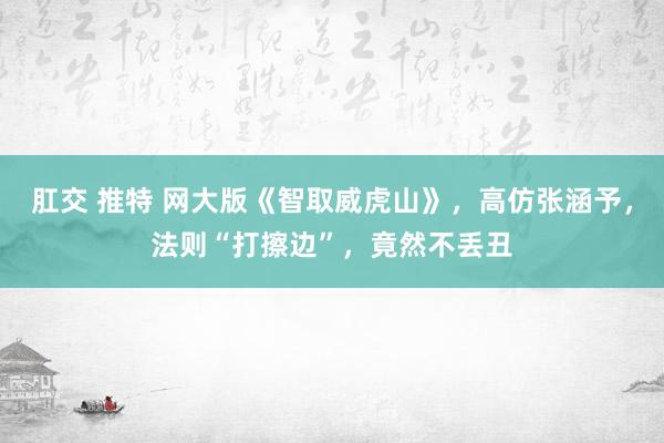 肛交 推特 网大版《智取威虎山》，高仿张涵予，法则“打擦边”，竟然不丢丑
