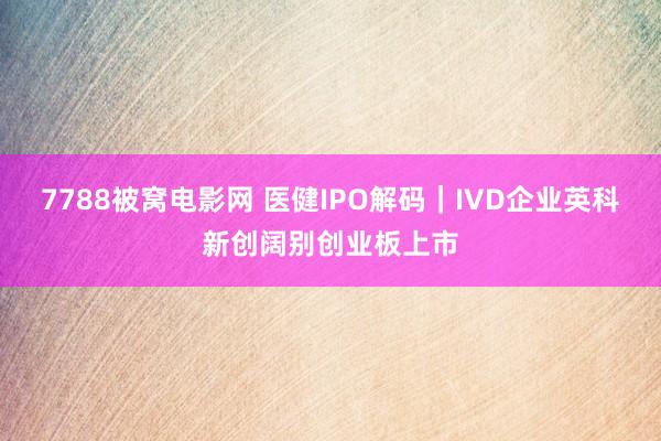 7788被窝电影网 医健IPO解码｜IVD企业英科新创阔别创业板上市