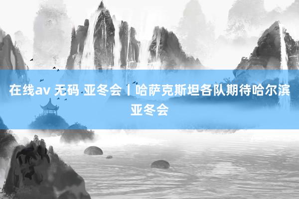 在线av 无码 亚冬会丨哈萨克斯坦各队期待哈尔滨亚冬会