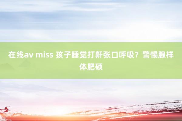 在线av miss 孩子睡觉打鼾张口呼吸？警惕腺样体肥硕
