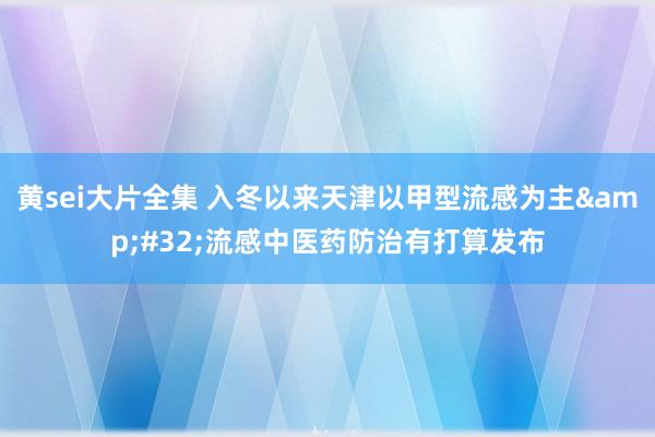 黄sei大片全集 入冬以来天津以甲型流感为主&#32;流感中医药防治有打算发布