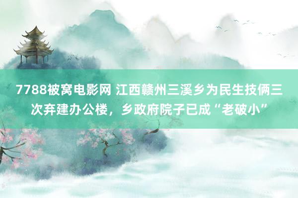 7788被窝电影网 江西赣州三溪乡为民生技俩三次弃建办公楼，乡政府院子已成“老破小”
