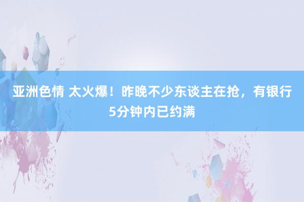 亚洲色情 太火爆！昨晚不少东谈主在抢，有银行5分钟内已约满