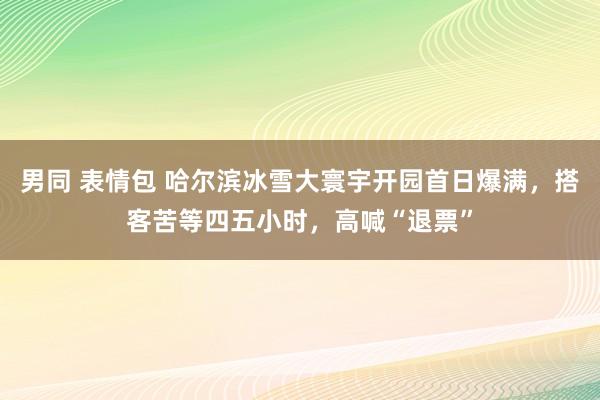 男同 表情包 哈尔滨冰雪大寰宇开园首日爆满，搭客苦等四五小时，高喊“退票”