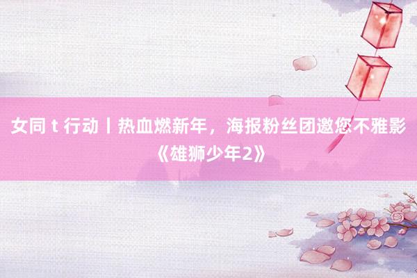 女同 t 行动丨热血燃新年，海报粉丝团邀您不雅影《雄狮少年2》