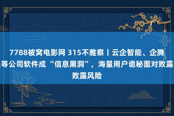 7788被窝电影网 315不雅察丨云企智能、企腾齐集等公司软件成 “信息黑洞”，海量用户诡秘面对败露风险