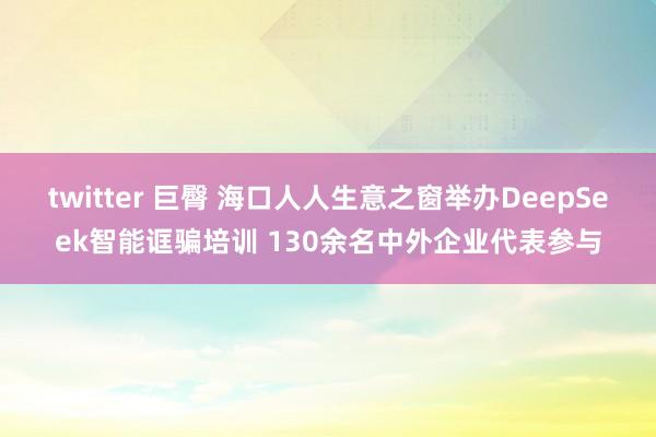 twitter 巨臀 海口人人生意之窗举办DeepSeek智能诓骗培训 130余名中外企业代表参与