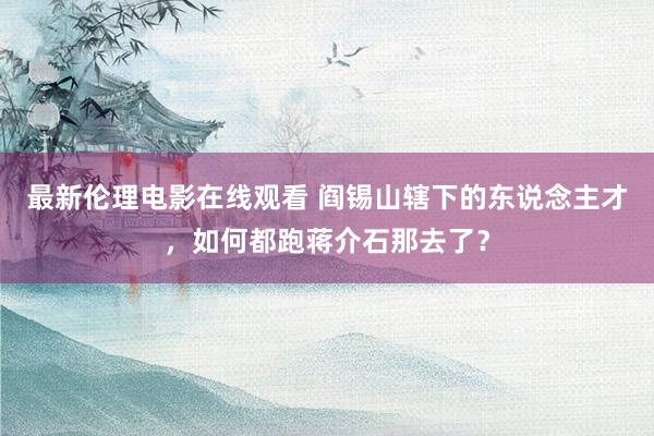 最新伦理电影在线观看 阎锡山辖下的东说念主才，如何都跑蒋介石那去了？